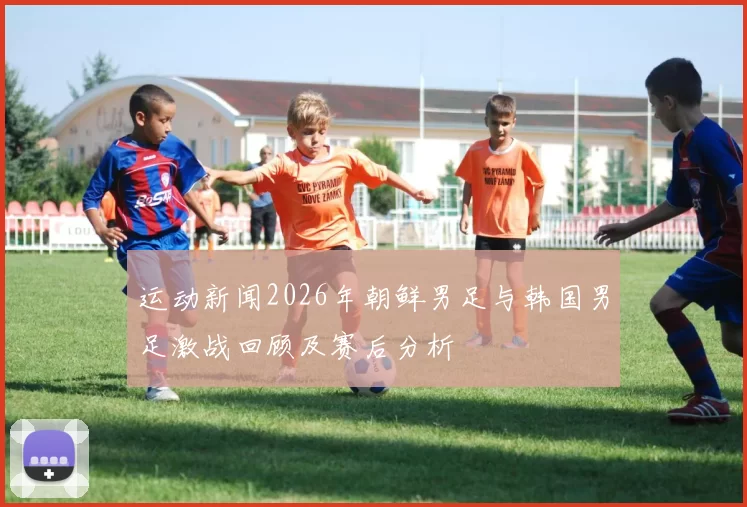运动新闻2026年朝鲜男足与韩国男足激战回顾及赛后分析