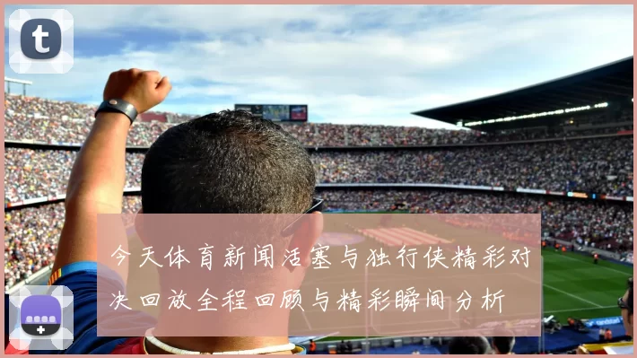今天体育新闻活塞与独行侠精彩对决回放全程回顾与精彩瞬间分析