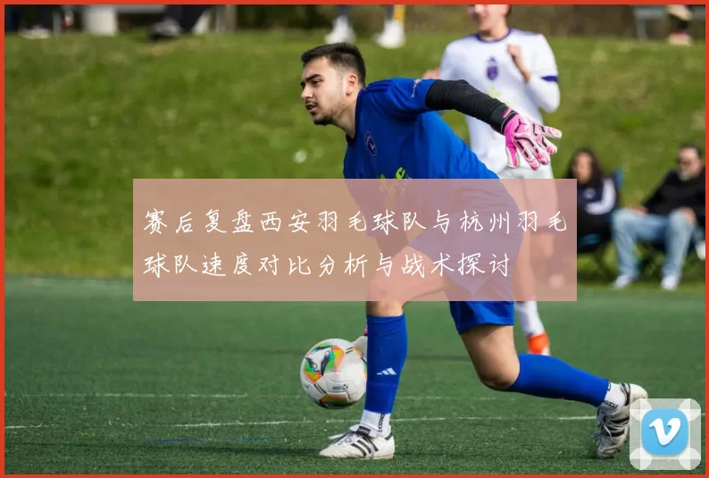 赛后复盘西安羽毛球队与杭州羽毛球队速度对比分析与战术探讨