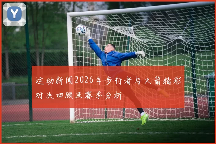 运动新闻2026年步行者与火箭精彩对决回顾及赛季分析