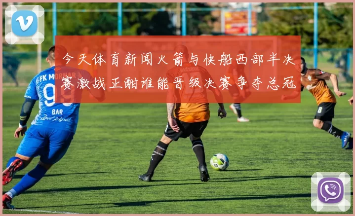 今天体育新闻火箭与快船西部半决赛激战正酣谁能晋级决赛争夺总冠军荣耀