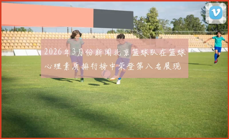 2026年3月份新闻北京篮球队在篮球心理素质排行榜中荣登第八名展现团队实力与韧性