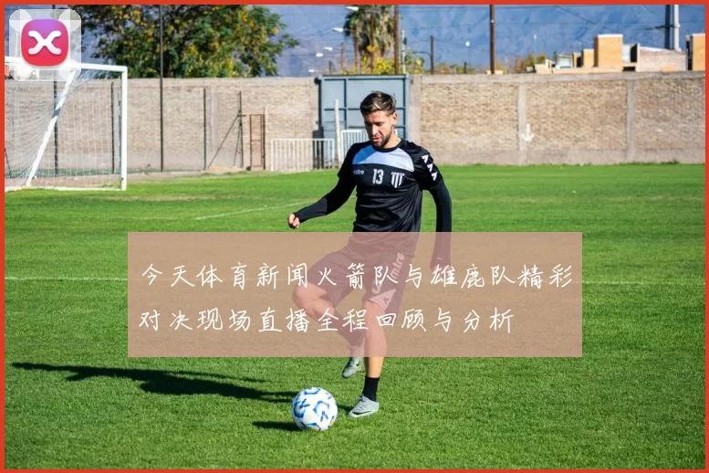 今天体育新闻火箭队与雄鹿队精彩对决现场直播全程回顾与分析